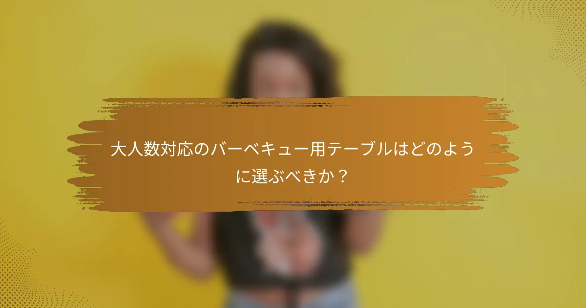 大人数対応のバーベキュー用テーブルはどのように選ぶべきか？