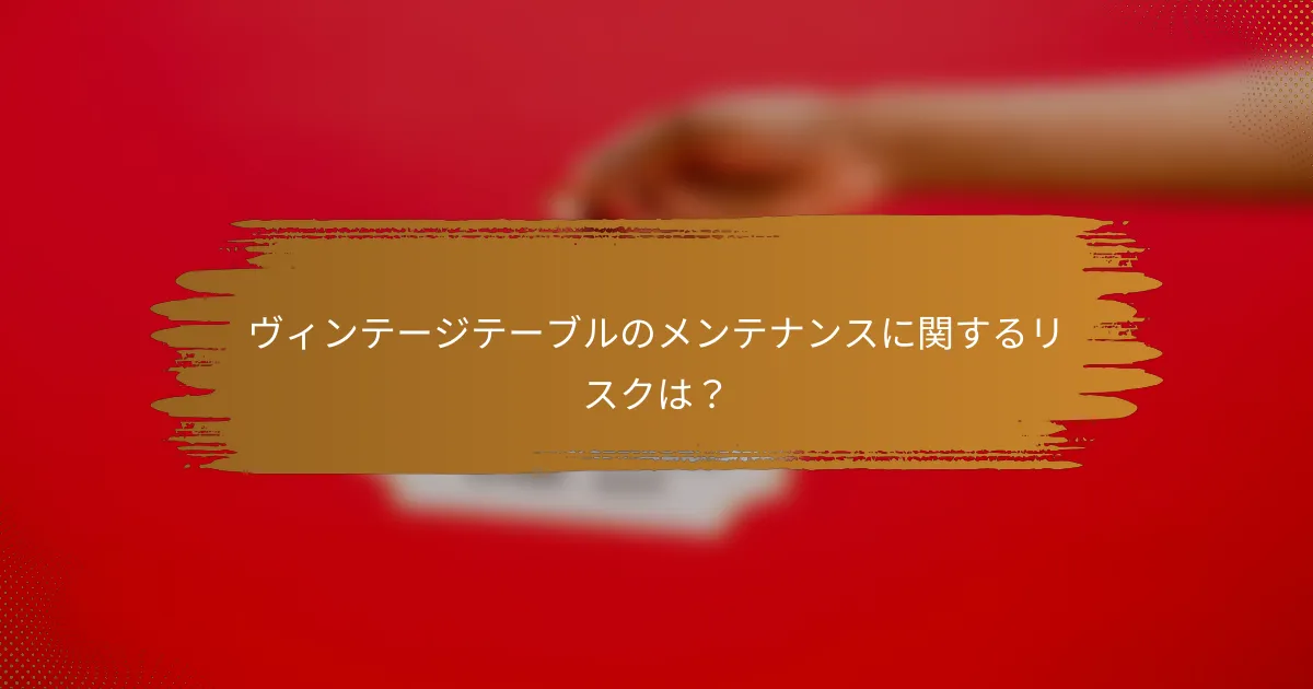 ヴィンテージテーブルのメンテナンスに関するリスクは?