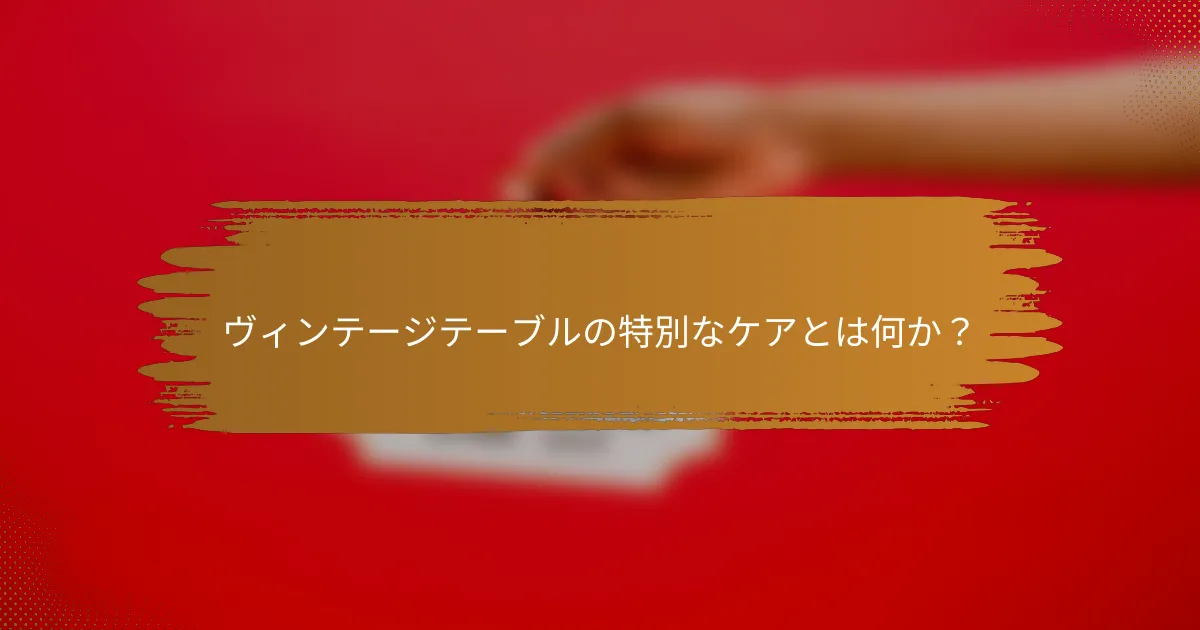 ヴィンテージテーブルの特別なケアとは何か?